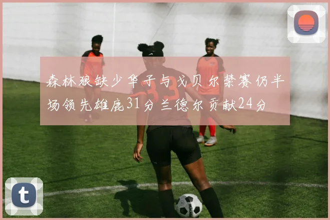 森林狼缺少华子与戈贝尔禁赛仍半场领先雄鹿31分兰德尔贡献24分