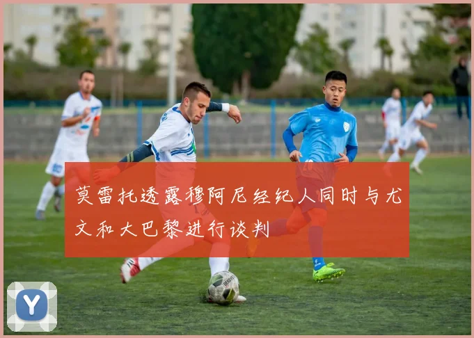 莫雷托透露穆阿尼经纪人同时与尤文和大巴黎进行谈判