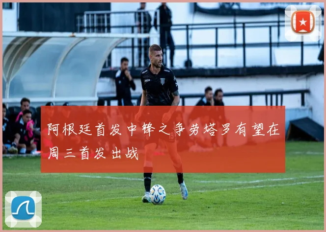 阿根廷首发中锋之争劳塔罗有望在周三首发出战
