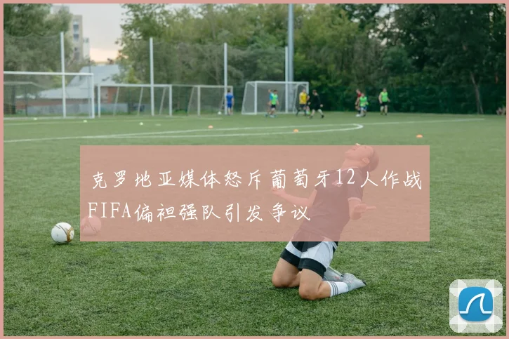 克罗地亚媒体怒斥葡萄牙12人作战FIFA偏袒强队引发争议