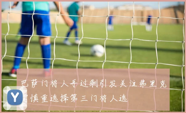 巴萨门将人手过剩引发关注弗里克需慎重选择第三门将人选