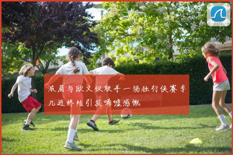 浓眉与欧文仅联手一场独行侠赛季几近终结引发唏嘘感慨