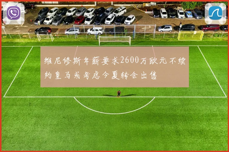 维尼修斯年薪要求2600万欧元不续约皇马或考虑今夏转会出售
