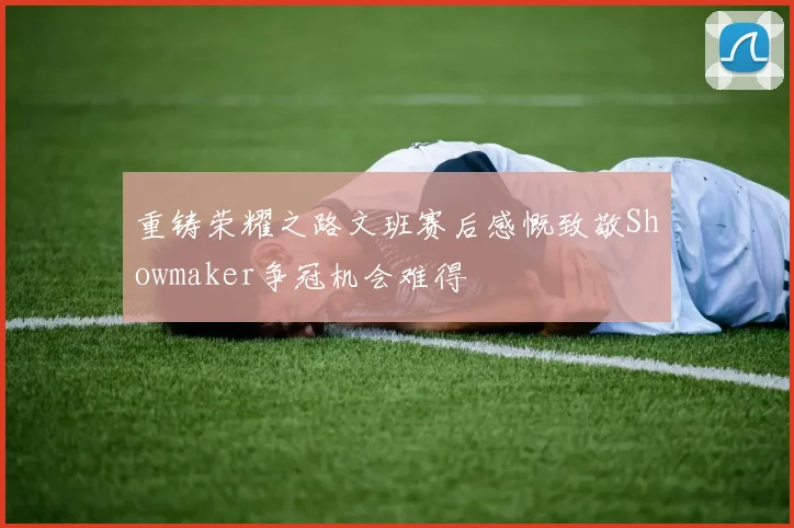 重铸荣耀之路文班赛后感慨致敬Showmaker争冠机会难得