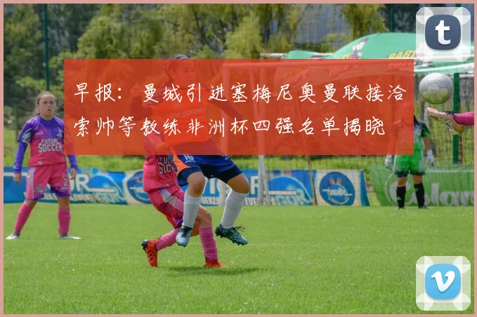早报：曼城引进塞梅尼奥曼联接洽索帅等教练非洲杯四强名单揭晓