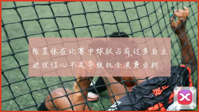 陈昱休在比赛中球权占有过多自主进攻信心不足导致机会浪费分析