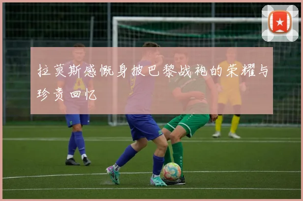 拉莫斯感慨身披巴黎战袍的荣耀与珍贵回忆