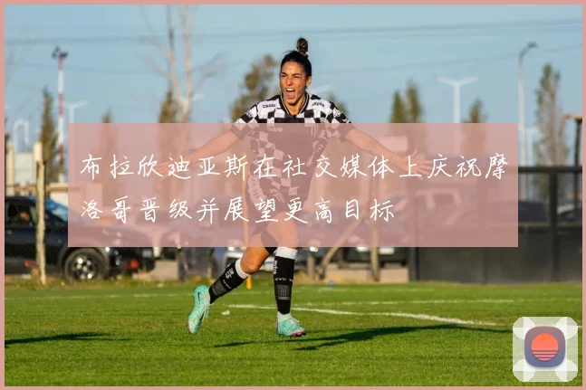 布拉欣迪亚斯在社交媒体上庆祝摩洛哥晋级并展望更高目标