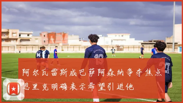 阿尔瓦雷斯成巴萨阿森纳争夺焦点恩里克明确表示希望引进他
