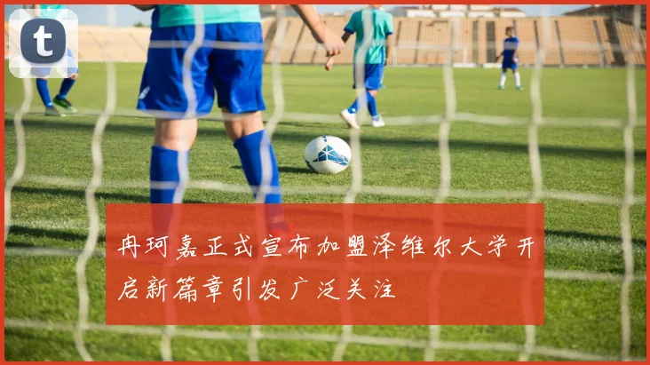 冉珂嘉正式宣布加盟泽维尔大学开启新篇章引发广泛关注