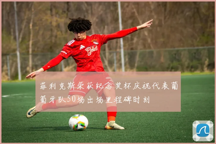 菲利克斯荣获纪念奖杯庆祝代表葡萄牙队50场出场里程碑时刻