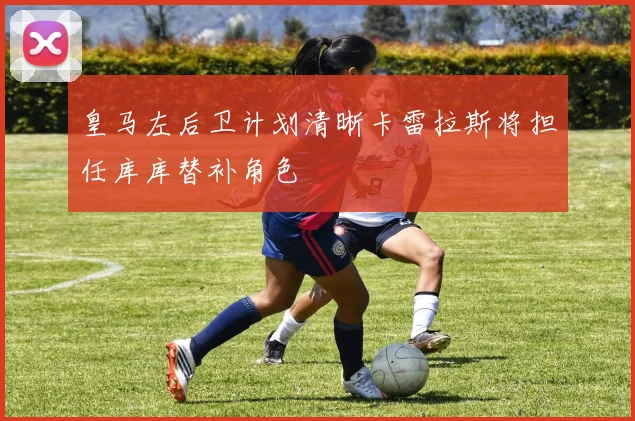 皇马左后卫计划清晰卡雷拉斯将担任库库替补角色