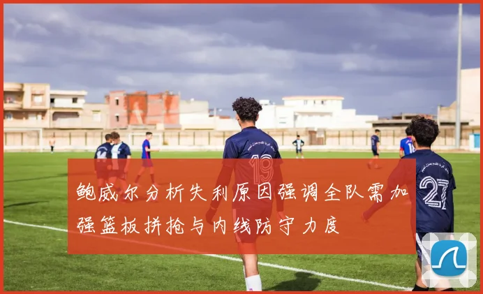 鲍威尔分析失利原因强调全队需加强篮板拼抢与内线防守力度