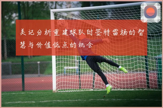 美记分析重建球队时签特雷杨的智慧与价值低点的机会