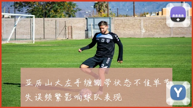 亚历山大左手缠绷带状态不佳单节失误频繁影响球队表现