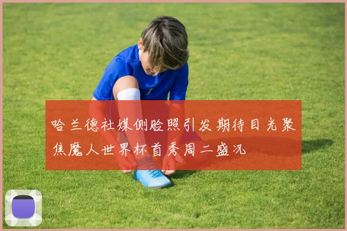 哈兰德社媒侧脸照引发期待目光聚焦魔人世界杯首秀周二盛况