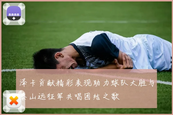 泽卡贡献精彩表现助力球队大胜与泰山远征军共唱团结之歌