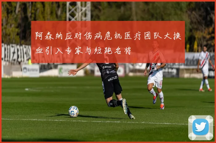 阿森纳应对伤病危机医疗团队大换血引入专家与短跑名将