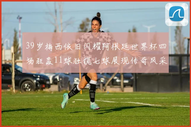 39岁梅西依旧闪耀阿根廷世界杯四场狂轰11球独揽七球展现传奇风采
