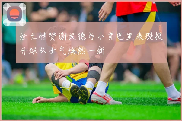 杜兰特赞谢泼德与小贾巴里表现提升球队士气焕然一新
