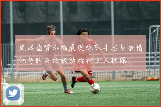 皮诺盛赞加维展现球队斗志与激情他与队友的较劲精神令人钦佩
